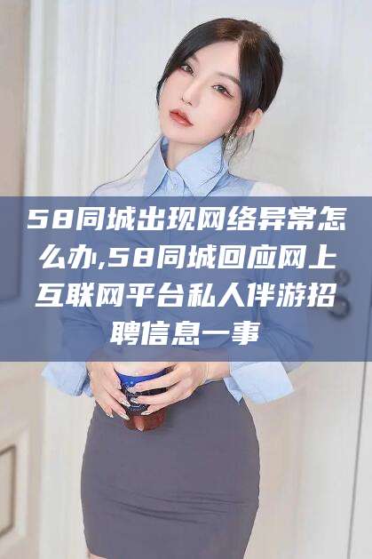 青海58同城出现网络异常怎么办,58同城回应网上互联网平台私人伴游招聘信息一事