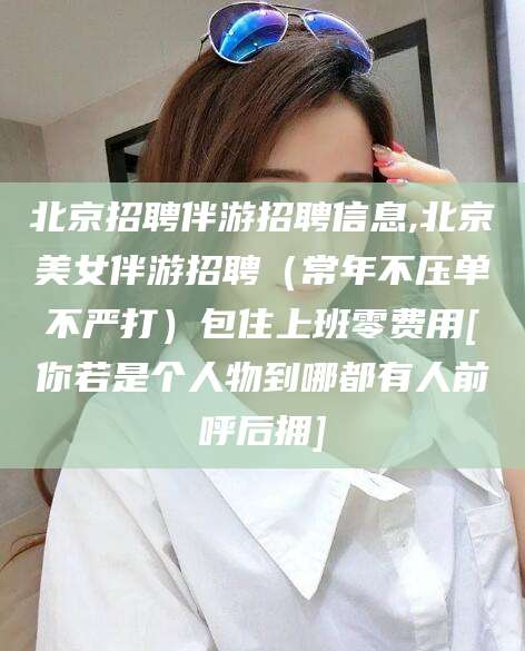 青海北京招聘伴游招聘信息,北京美女伴游招聘（常年不压单不严打）包住上班零费用[你若是个人物到哪都有人前呼后拥]