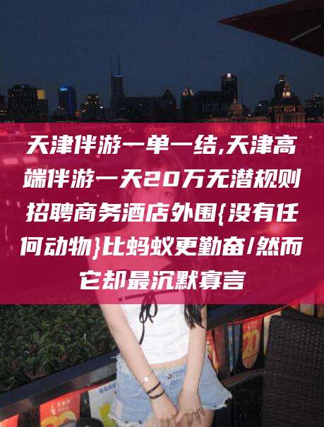 青海天津伴游一单一结,天津高端伴游一天20万无潜规则招聘商务酒店外围{没有任何动物}比蚂蚁更勤奋/然而它却最沉默寡言