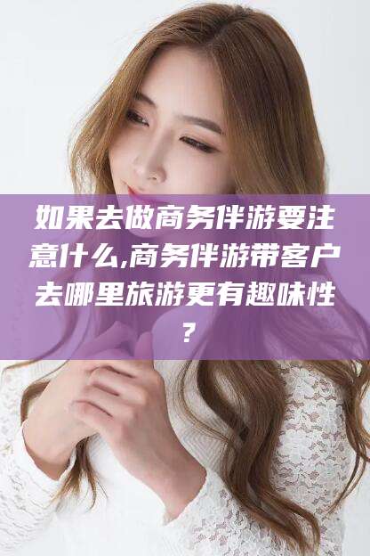 青海如果去做商务伴游要注意什么,商务伴游带客户去哪里旅游更有趣味性？
