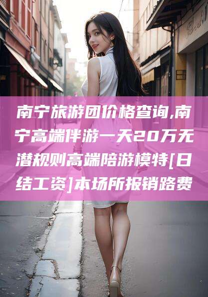 青海南宁旅游团价格查询,南宁高端伴游一天20万无潜规则高端陪游模特[日结工资]本场所报销路费