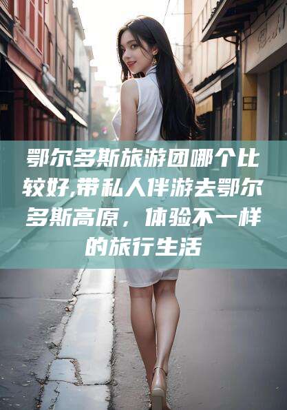 青海鄂尔多斯旅游团哪个比较好,带私人伴游去鄂尔多斯高原，体验不一样的旅行生活