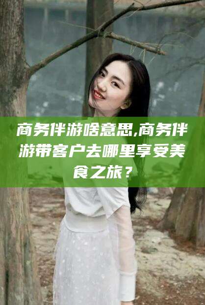 青海商务伴游啥意思,商务伴游带客户去哪里享受美食之旅？
