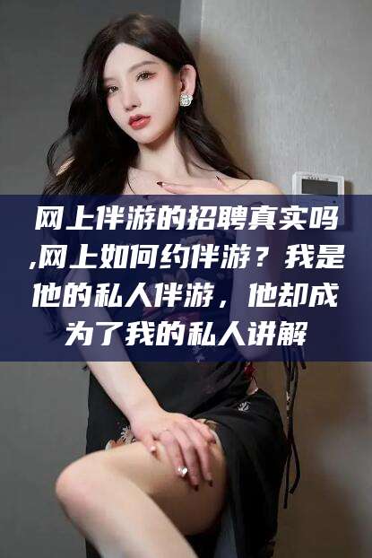 青海网上伴游的招聘真实吗,网上如何约伴游？我是他的私人伴游，他却成为了我的私人讲解
