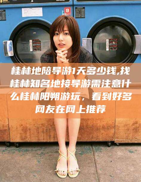 青海桂林地陪导游1天多少钱,找桂林知名地接导游需注意什么桂林阳朔游玩，看到好多网友在网上推荐