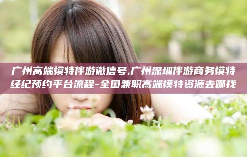 青海广州高端模特伴游微信号,广州深圳伴游商务模特经纪预约平台流程-全国兼职高端模特资源去哪找