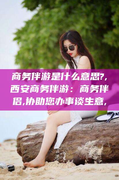 青海商务伴游是什么意思?,西安商务伴游：商务伴侣,协助您办事谈生意,