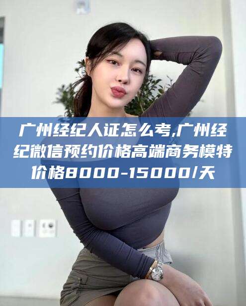 青海广州经纪人证怎么考,广州经纪微信预约价格高端商务模特价格8000-15000/天