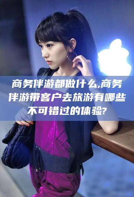 青海商务伴游都做什么,商务伴游带客户去旅游有哪些不可错过的体验?