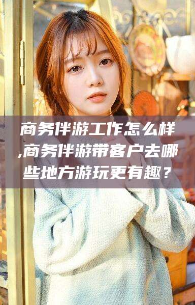 青海商务伴游工作怎么样,商务伴游带客户去哪些地方游玩更有趣？