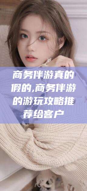 青海商务伴游真的假的,商务伴游的游玩攻略推荐给客户