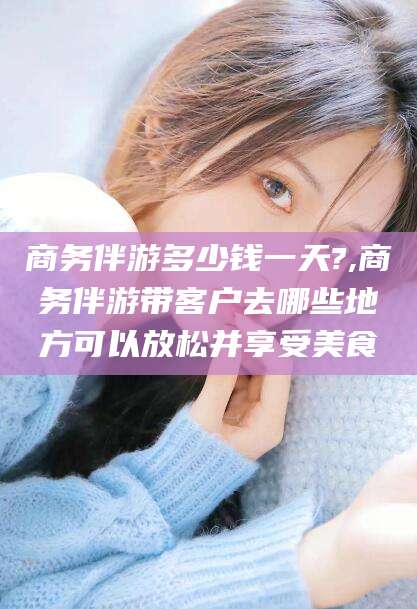 青海商务伴游多少钱一天?,商务伴游带客户去哪些地方可以放松并享受美食