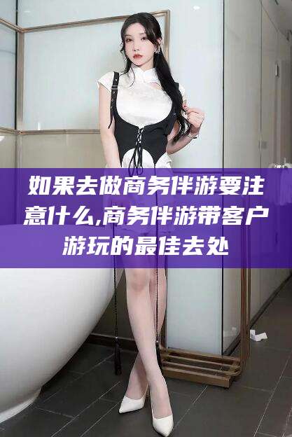 青海如果去做商务伴游要注意什么,商务伴游带客户游玩的最佳去处