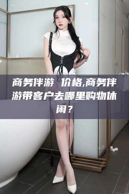 青海商务伴游 价格,商务伴游带客户去哪里购物休闲？
