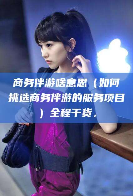 青海商务伴游啥意思（如何挑选商务伴游的服务项目）全程干货，