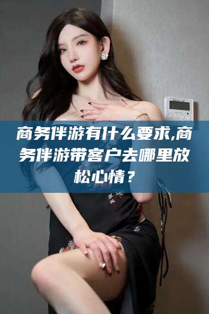 青海商务伴游有什么要求,商务伴游带客户去哪里放松心情？