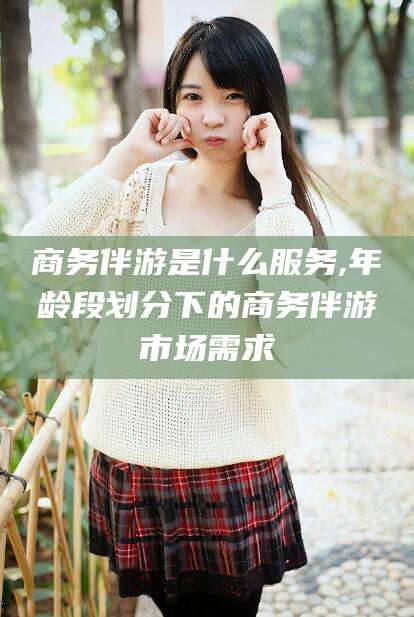 青海商务伴游是什么服务,年龄段划分下的商务伴游市场需求