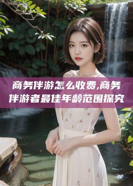 青海商务伴游怎么收费,商务伴游者最佳年龄范围探究