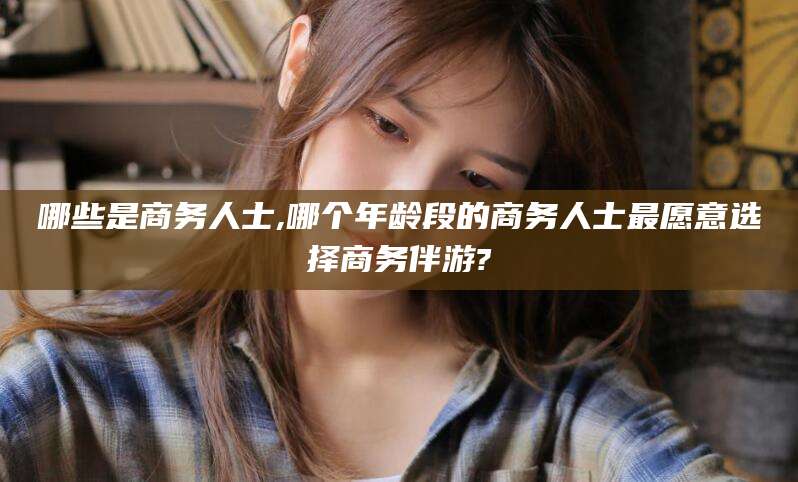 青海哪些是商务人士,哪个年龄段的商务人士最愿意选择商务伴游?