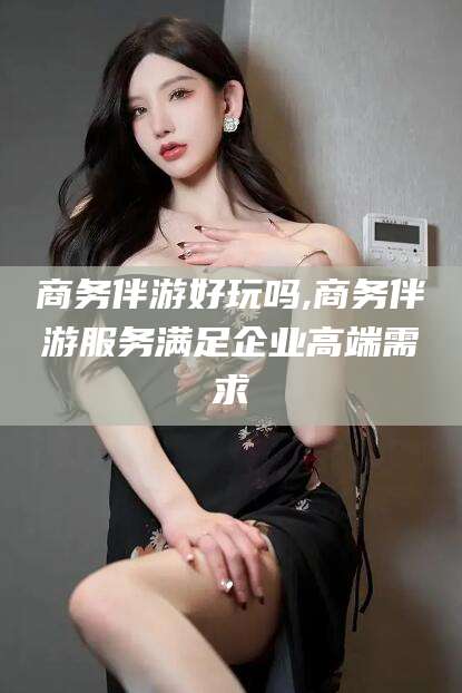 青海商务伴游好玩吗,商务伴游服务满足企业高端需求