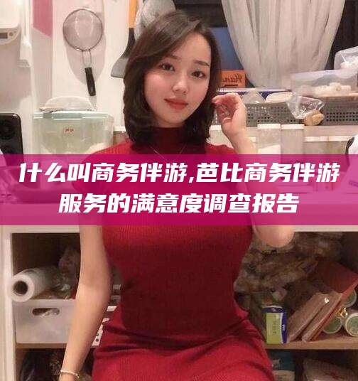 青海什么叫商务伴游,芭比商务伴游服务的满意度调查报告