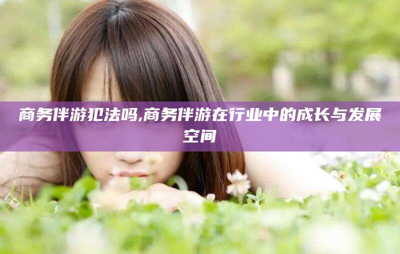 青海商务伴游犯法吗,商务伴游在行业中的成长与发展空间