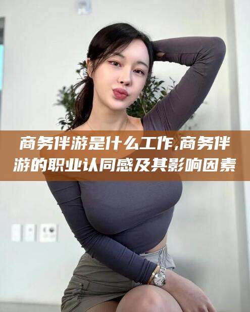 青海商务伴游是什么工作,商务伴游的职业认同感及其影响因素