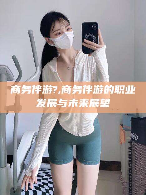 青海商务伴游?,商务伴游的职业发展与未来展望