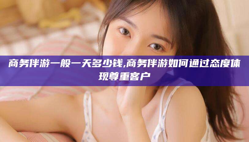 青海商务伴游一般一天多少钱,商务伴游如何通过态度体现尊重客户