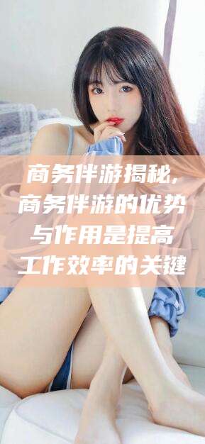 青海商务伴游揭秘,商务伴游的优势与作用是提高工作效率的关键
