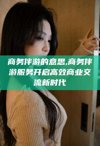 青海商务伴游的意思,商务伴游服务开启高效商业交流新时代