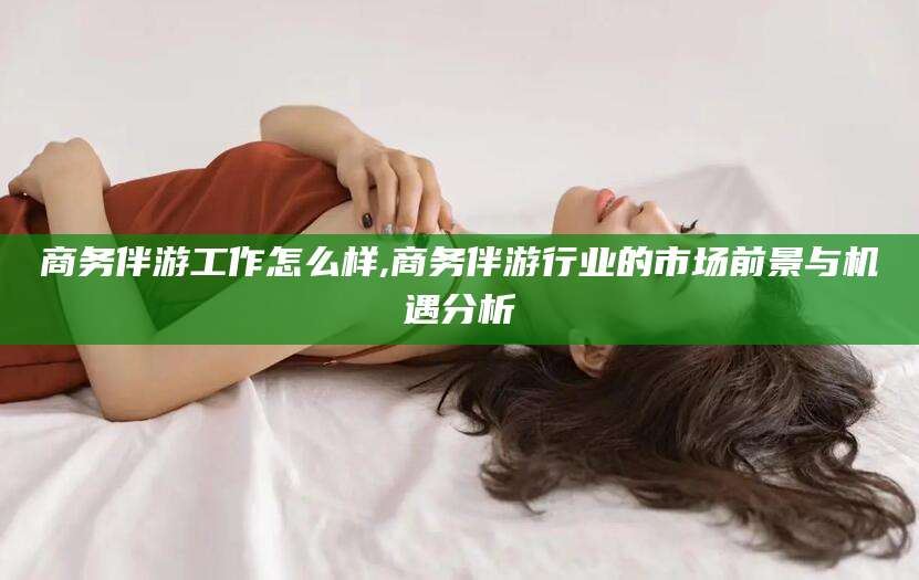 青海商务伴游工作怎么样,商务伴游行业的市场前景与机遇分析