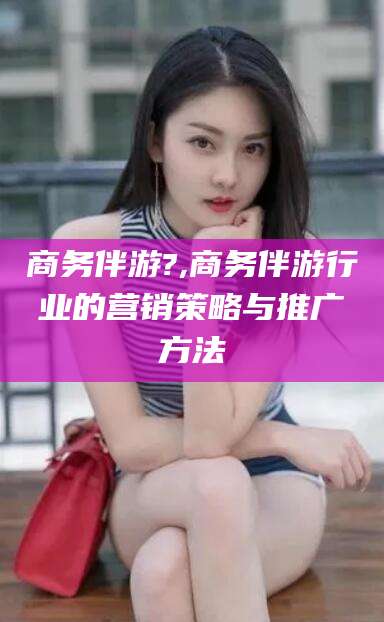 青海商务伴游?,商务伴游行业的营销策略与推广方法
