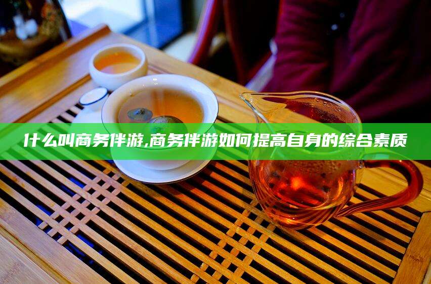青海什么叫商务伴游,商务伴游如何提高自身的综合素质