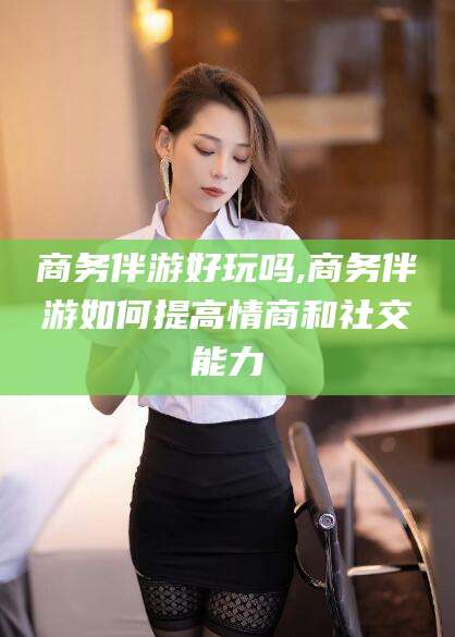 青海商务伴游好玩吗,商务伴游如何提高情商和社交能力