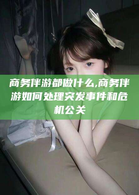 青海商务伴游都做什么,商务伴游如何处理突发事件和危机公关