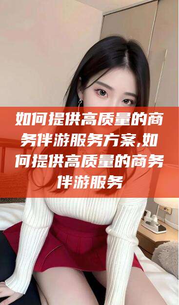 青海如何提供高质量的商务伴游服务方案,如何提供高质量的商务伴游服务