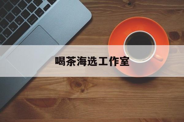 深圳品茶喝茶海选最新资讯（谁能告诉我哪里有青海喝茶海选工作室？）