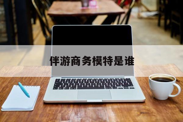伴游商务模特是谁啊最新资讯（谁能告诉我哪里有青海伴游商务模特是谁？）